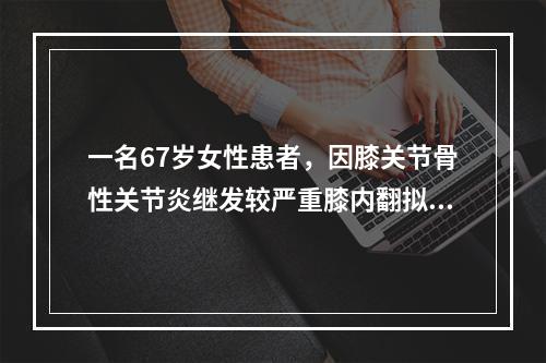 一名67岁女性患者，因膝关节骨性关节炎继发较严重膝内翻拟行膝