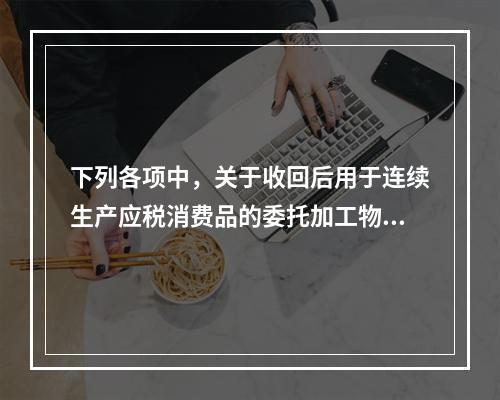 下列各项中，关于收回后用于连续生产应税消费品的委托加工物资