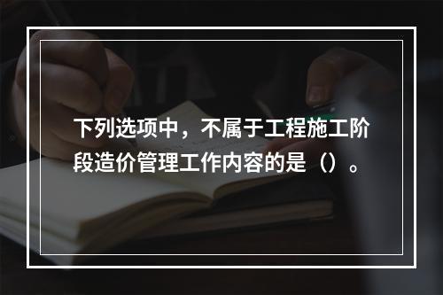 下列选项中，不属于工程施工阶段造价管理工作内容的是（）。