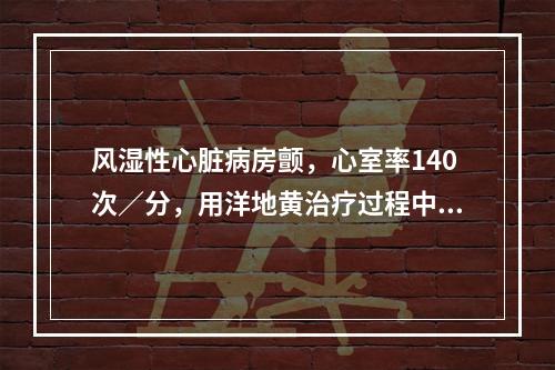 风湿性心脏病房颤，心室率140次／分，用洋地黄治疗过程中，心