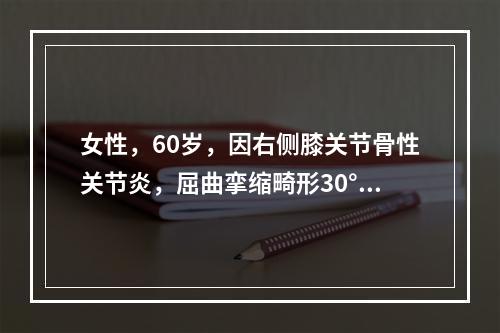 女性，60岁，因右侧膝关节骨性关节炎，屈曲挛缩畸形30°，外