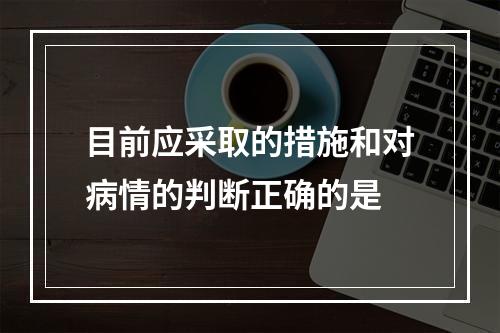 目前应采取的措施和对病情的判断正确的是