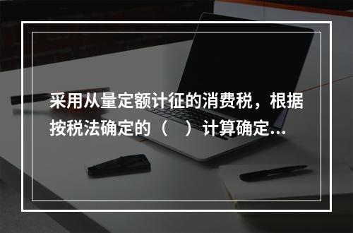 采用从量定额计征的消费税，根据按税法确定的（　）计算确定。