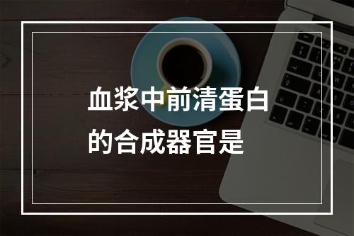 血浆中前清蛋白的合成器官是