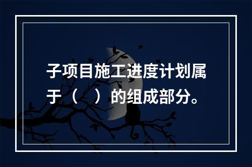 子项目施工进度计划属于（　）的组成部分。