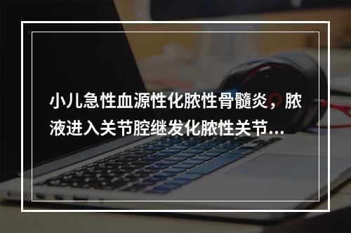 小儿急性血源性化脓性骨髓炎，脓液进入关节腔继发化脓性关节炎，