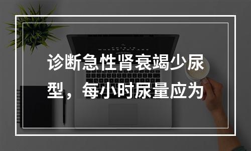 诊断急性肾衰竭少尿型，每小时尿量应为