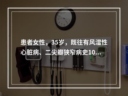 患者女性，35岁，既往有风湿性心脏病、二尖瓣狭窄病史10余年