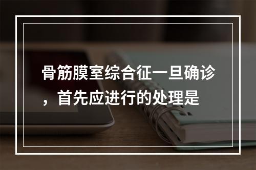 骨筋膜室综合征一旦确诊，首先应进行的处理是