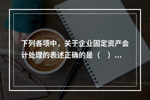 下列各项中，关于企业固定资产会计处理的表述正确的是（　）。