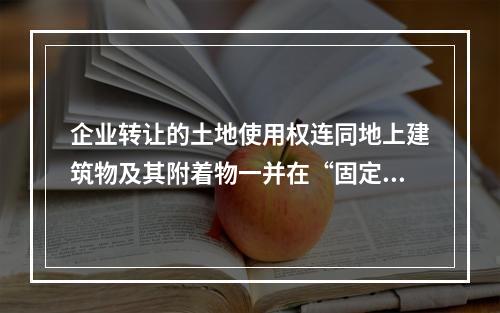 企业转让的土地使用权连同地上建筑物及其附着物一并在“固定资产