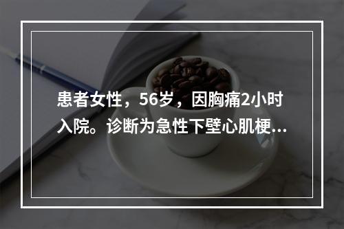 患者女性，56岁，因胸痛2小时入院。诊断为急性下壁心肌梗死，