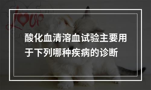 酸化血清溶血试验主要用于下列哪种疾病的诊断