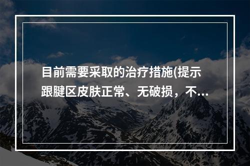 目前需要采取的治疗措施(提示　跟腱区皮肤正常、无破损，不红，