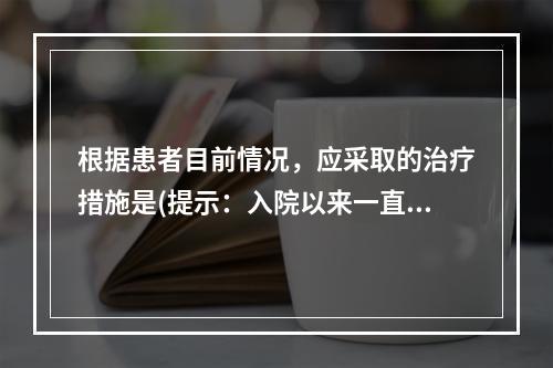 根据患者目前情况，应采取的治疗措施是(提示：入院以来一直抗休