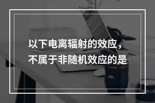 以下电离辐射的效应，不属于非随机效应的是