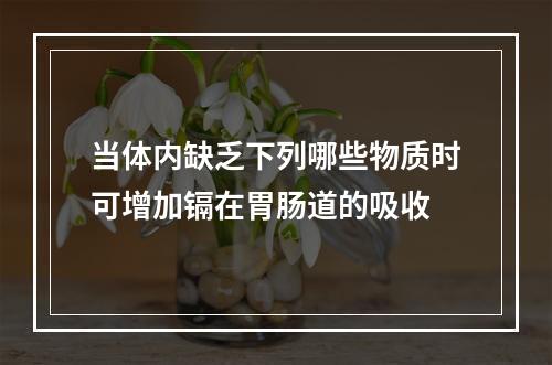 当体内缺乏下列哪些物质时可增加镉在胃肠道的吸收