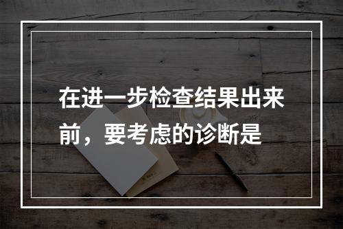 在进一步检查结果出来前，要考虑的诊断是