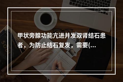 甲状旁腺功能亢进并发双肾结石患者，为防止结石复发，需要()