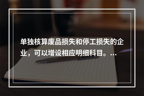 单独核算废品损失和停工损失的企业，可以增设相应明细科目。（　