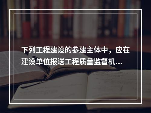 下列工程建设的参建主体中，应在建设单位报送工程质量监督机构的