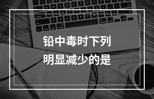 铅中毒时下列明显减少的是