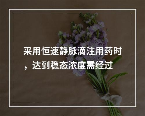 采用恒速静脉滴注用药时，达到稳态浓度需经过