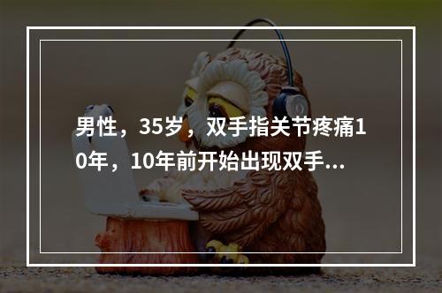 男性，35岁，双手指关节疼痛10年，10年前开始出现双手指早