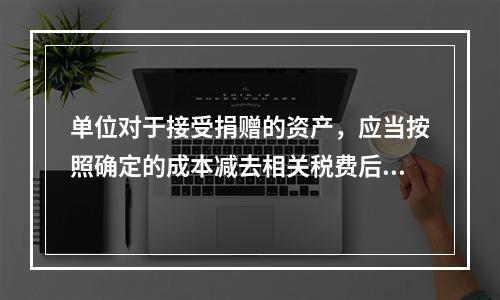 单位对于接受捐赠的资产，应当按照确定的成本减去相关税费后的净