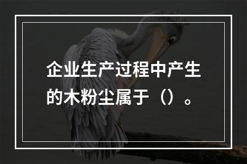 企业生产过程中产生的木粉尘属于（）。