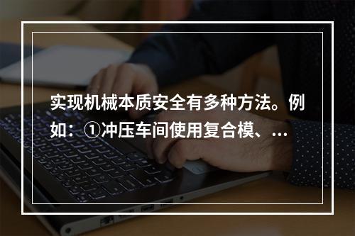 实现机械本质安全有多种方法。例如：①冲压车间使用复合模、多工