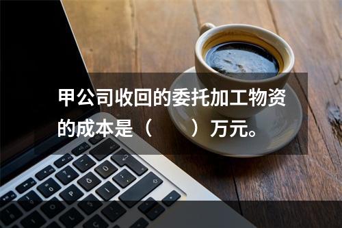 甲公司收回的委托加工物资的成本是（　　）万元。