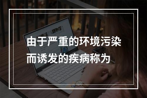 由于严重的环境污染而诱发的疾病称为