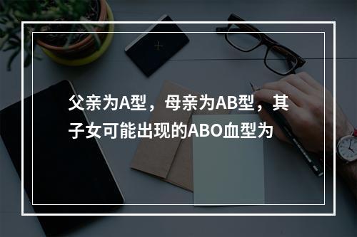 父亲为A型，母亲为AB型，其子女可能出现的ABO血型为