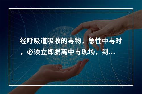 经呼吸道吸收的毒物，急性中毒时，必须立即脱离中毒现场，到空气