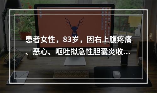 患者女性，83岁，因右上腹疼痛、恶心、呕吐拟急性胆囊炎收入院