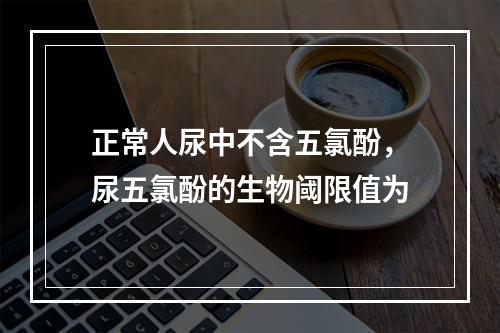 正常人尿中不含五氯酚，尿五氯酚的生物阈限值为