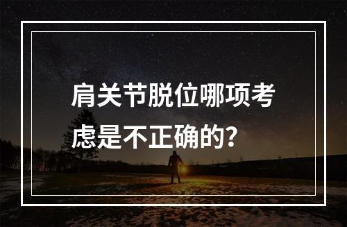 肩关节脱位哪项考虑是不正确的？