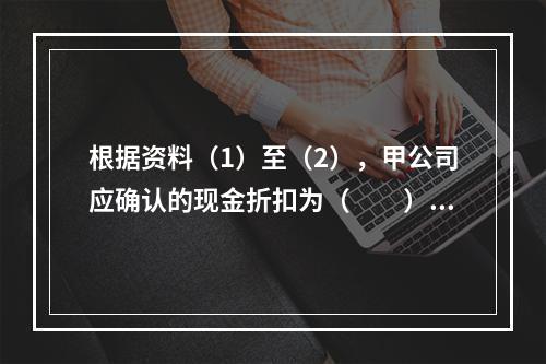 根据资料（1）至（2），甲公司应确认的现金折扣为（　　）元。