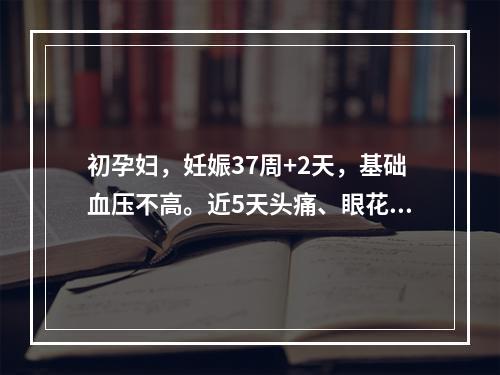 初孕妇，妊娠37周+2天，基础血压不高。近5天头痛、眼花，血