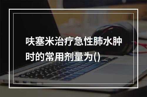 呋塞米治疗急性肺水肿时的常用剂量为()