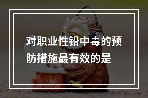 对职业性铅中毒的预防措施最有效的是