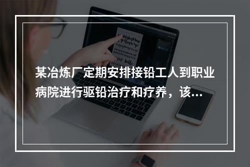 某冶炼厂定期安排接铅工人到职业病院进行驱铅治疗和疗养，该工作