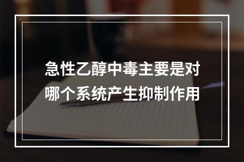 急性乙醇中毒主要是对哪个系统产生抑制作用