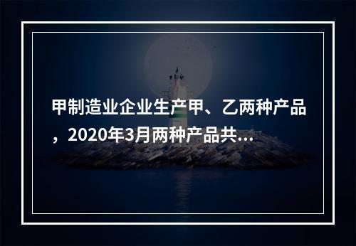 甲制造业企业生产甲、乙两种产品，2020年3月两种产品共同耗