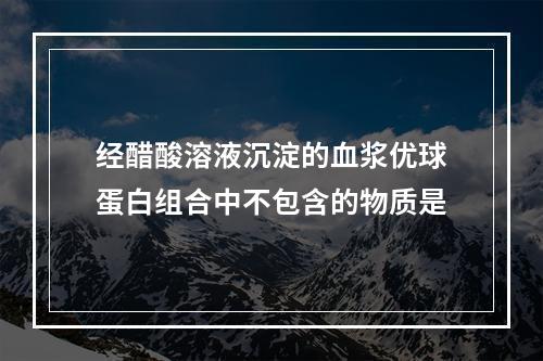 经醋酸溶液沉淀的血浆优球蛋白组合中不包含的物质是