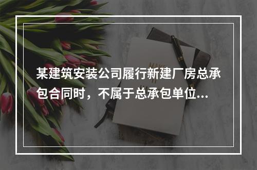 某建筑安装公司履行新建厂房总承包合同时，不属于总承包单位应承