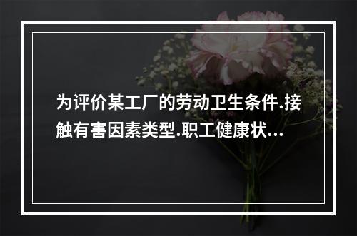 为评价某工厂的劳动卫生条件.接触有害因素类型.职工健康状况等