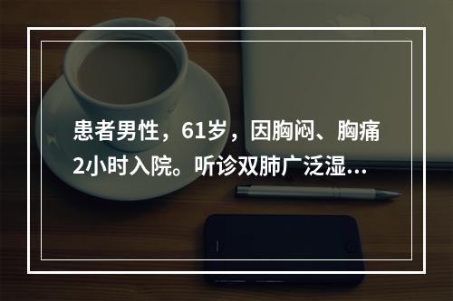 患者男性，61岁，因胸闷、胸痛2小时入院。听诊双肺广泛湿性啰