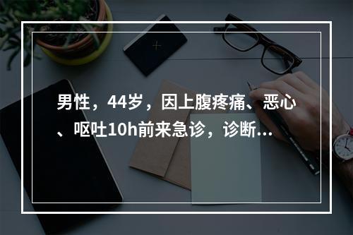 男性，44岁，因上腹疼痛、恶心、呕吐10h前来急诊，诊断急性